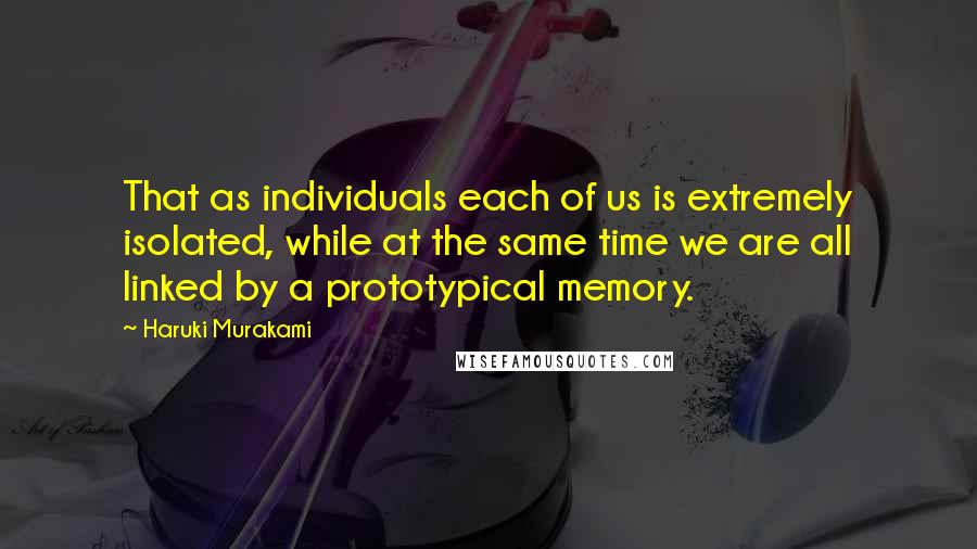 Haruki Murakami Quotes: That as individuals each of us is extremely isolated, while at the same time we are all linked by a prototypical memory.