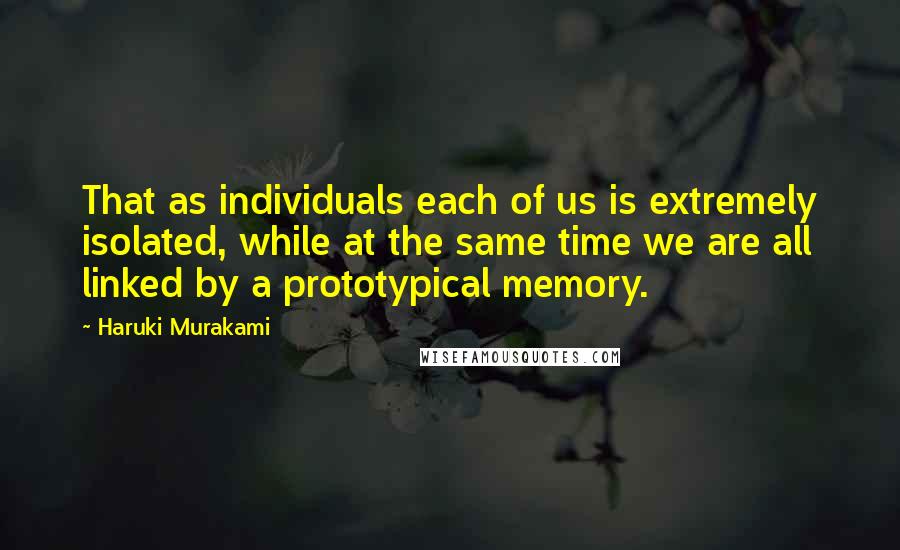 Haruki Murakami Quotes: That as individuals each of us is extremely isolated, while at the same time we are all linked by a prototypical memory.