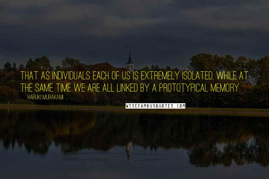 Haruki Murakami Quotes: That as individuals each of us is extremely isolated, while at the same time we are all linked by a prototypical memory.