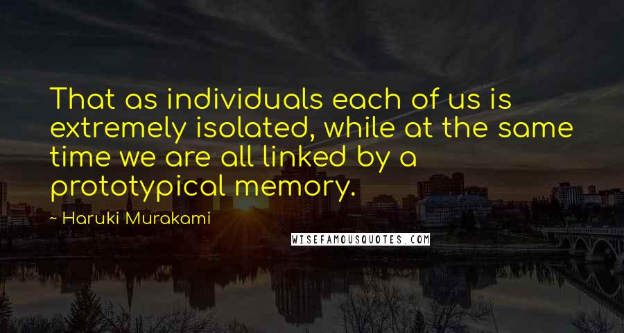 Haruki Murakami Quotes: That as individuals each of us is extremely isolated, while at the same time we are all linked by a prototypical memory.