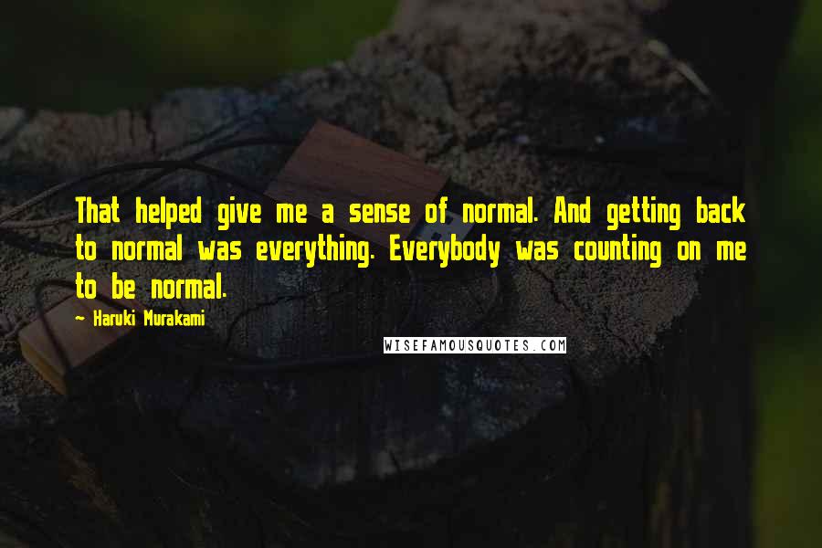 Haruki Murakami Quotes: That helped give me a sense of normal. And getting back to normal was everything. Everybody was counting on me to be normal.