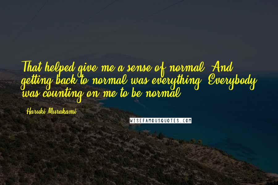 Haruki Murakami Quotes: That helped give me a sense of normal. And getting back to normal was everything. Everybody was counting on me to be normal.