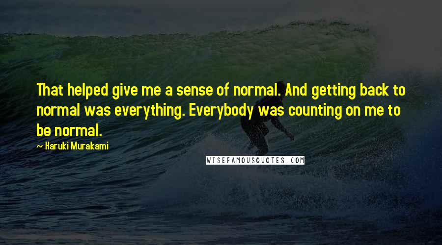 Haruki Murakami Quotes: That helped give me a sense of normal. And getting back to normal was everything. Everybody was counting on me to be normal.