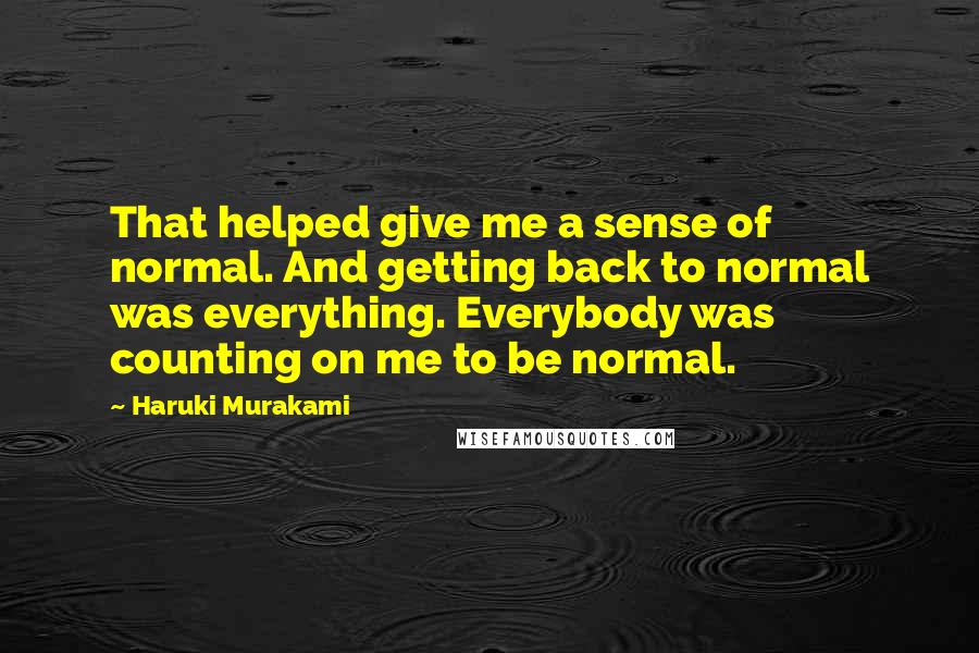 Haruki Murakami Quotes: That helped give me a sense of normal. And getting back to normal was everything. Everybody was counting on me to be normal.