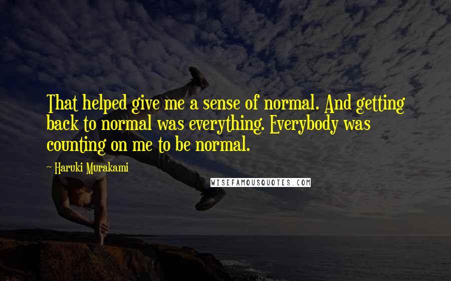 Haruki Murakami Quotes: That helped give me a sense of normal. And getting back to normal was everything. Everybody was counting on me to be normal.