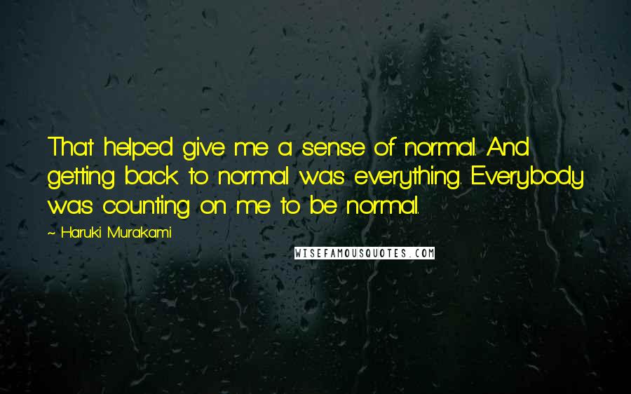 Haruki Murakami Quotes: That helped give me a sense of normal. And getting back to normal was everything. Everybody was counting on me to be normal.