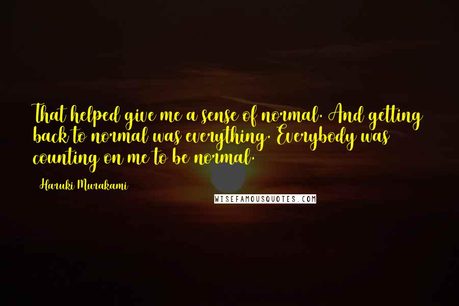 Haruki Murakami Quotes: That helped give me a sense of normal. And getting back to normal was everything. Everybody was counting on me to be normal.