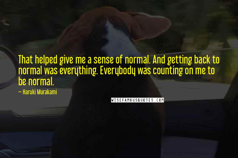 Haruki Murakami Quotes: That helped give me a sense of normal. And getting back to normal was everything. Everybody was counting on me to be normal.