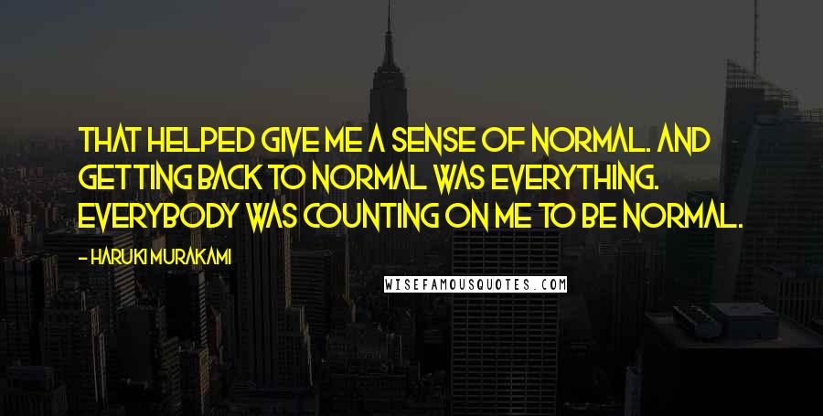 Haruki Murakami Quotes: That helped give me a sense of normal. And getting back to normal was everything. Everybody was counting on me to be normal.