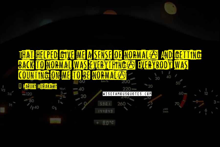 Haruki Murakami Quotes: That helped give me a sense of normal. And getting back to normal was everything. Everybody was counting on me to be normal.