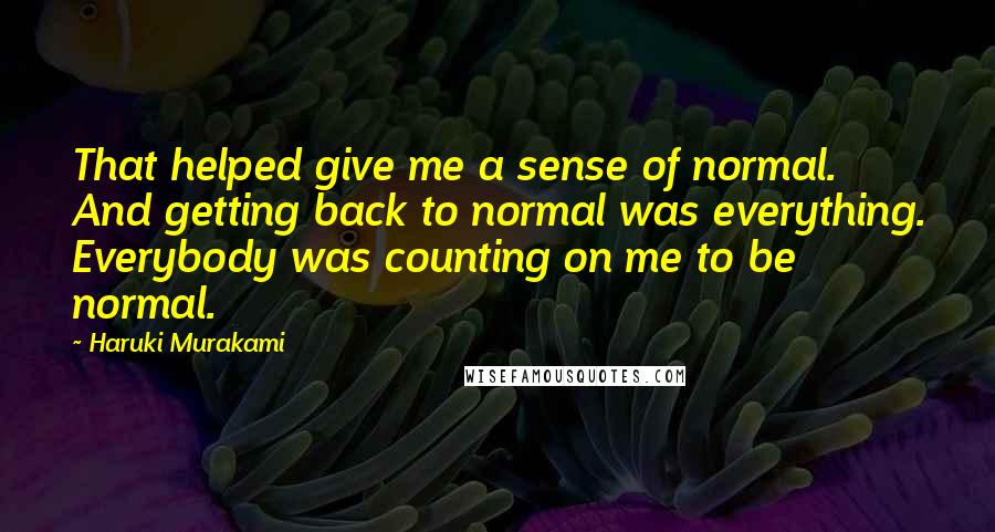 Haruki Murakami Quotes: That helped give me a sense of normal. And getting back to normal was everything. Everybody was counting on me to be normal.