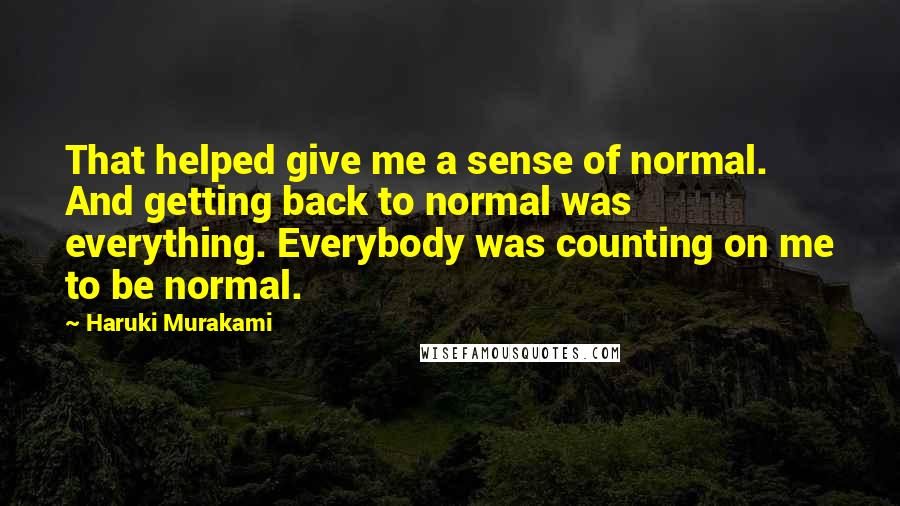 Haruki Murakami Quotes: That helped give me a sense of normal. And getting back to normal was everything. Everybody was counting on me to be normal.