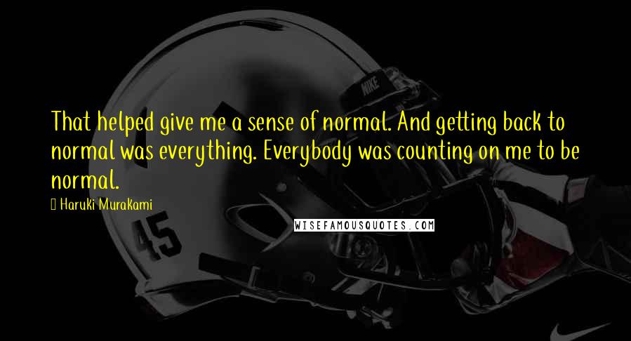 Haruki Murakami Quotes: That helped give me a sense of normal. And getting back to normal was everything. Everybody was counting on me to be normal.