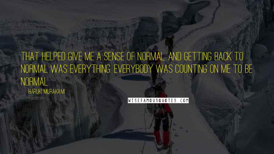 Haruki Murakami Quotes: That helped give me a sense of normal. And getting back to normal was everything. Everybody was counting on me to be normal.