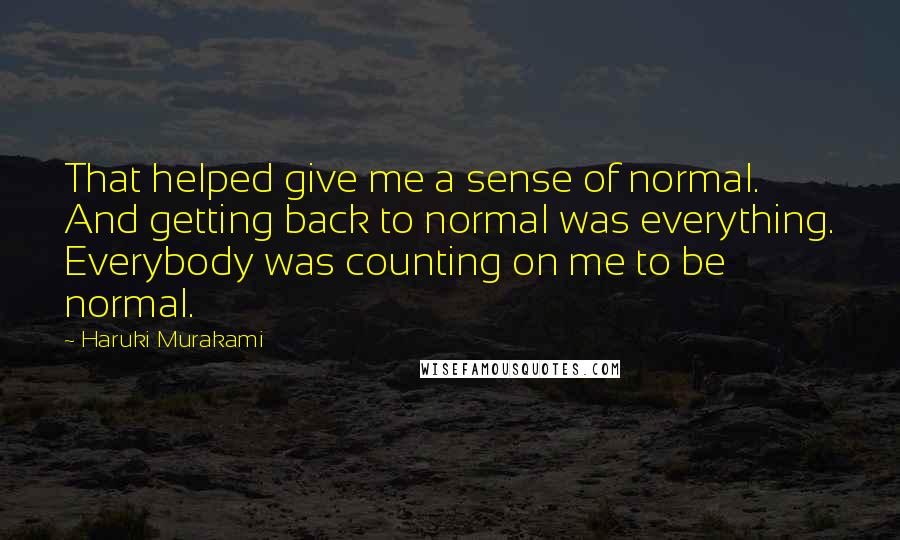 Haruki Murakami Quotes: That helped give me a sense of normal. And getting back to normal was everything. Everybody was counting on me to be normal.