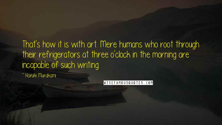 Haruki Murakami Quotes: That's how it is with art. Mere humans who root through their refrigerators at three o'clock in the morning are incapable of such writing.