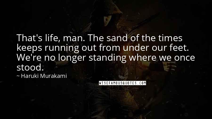 Haruki Murakami Quotes: That's life, man. The sand of the times keeps running out from under our feet. We're no longer standing where we once stood.