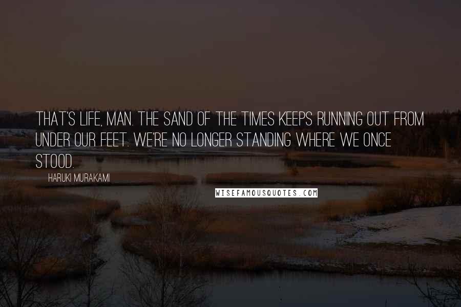 Haruki Murakami Quotes: That's life, man. The sand of the times keeps running out from under our feet. We're no longer standing where we once stood.