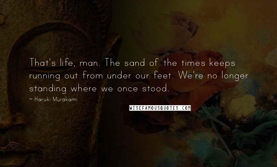 Haruki Murakami Quotes: That's life, man. The sand of the times keeps running out from under our feet. We're no longer standing where we once stood.