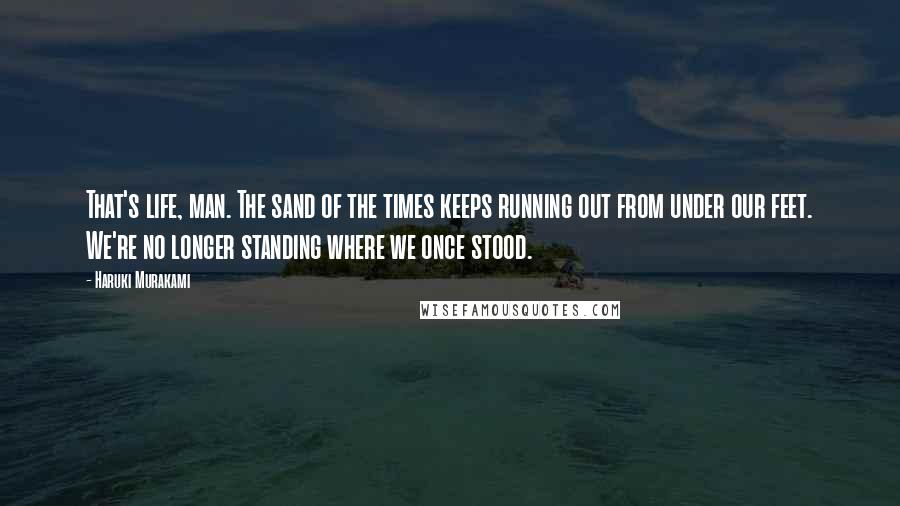 Haruki Murakami Quotes: That's life, man. The sand of the times keeps running out from under our feet. We're no longer standing where we once stood.