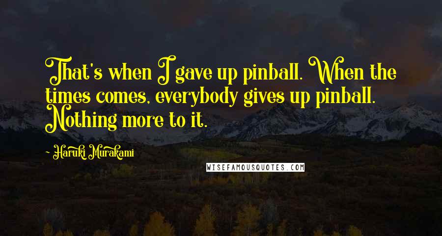 Haruki Murakami Quotes: That's when I gave up pinball. When the times comes, everybody gives up pinball. Nothing more to it.