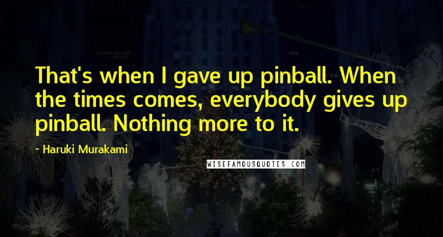 Haruki Murakami Quotes: That's when I gave up pinball. When the times comes, everybody gives up pinball. Nothing more to it.