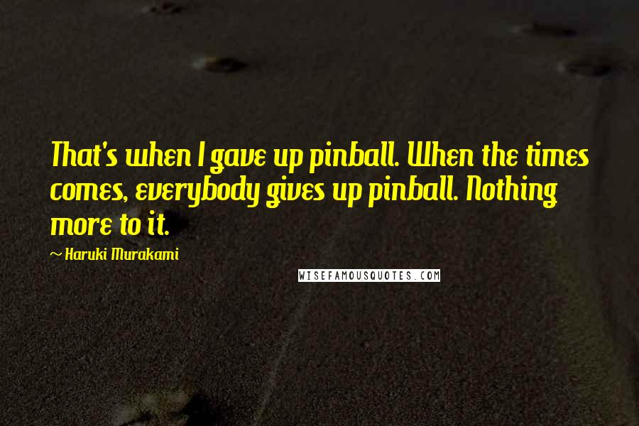 Haruki Murakami Quotes: That's when I gave up pinball. When the times comes, everybody gives up pinball. Nothing more to it.