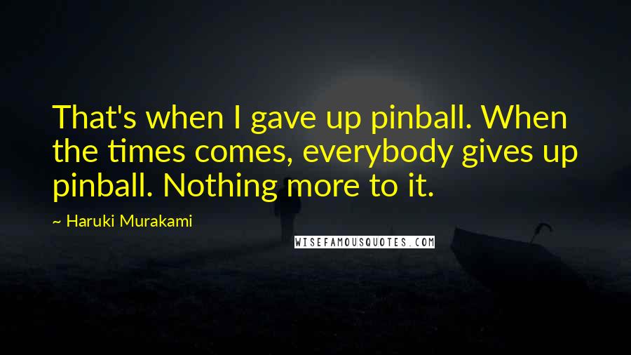 Haruki Murakami Quotes: That's when I gave up pinball. When the times comes, everybody gives up pinball. Nothing more to it.