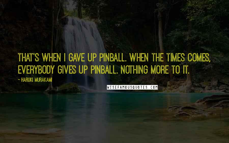 Haruki Murakami Quotes: That's when I gave up pinball. When the times comes, everybody gives up pinball. Nothing more to it.