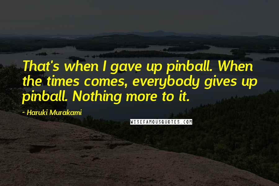 Haruki Murakami Quotes: That's when I gave up pinball. When the times comes, everybody gives up pinball. Nothing more to it.