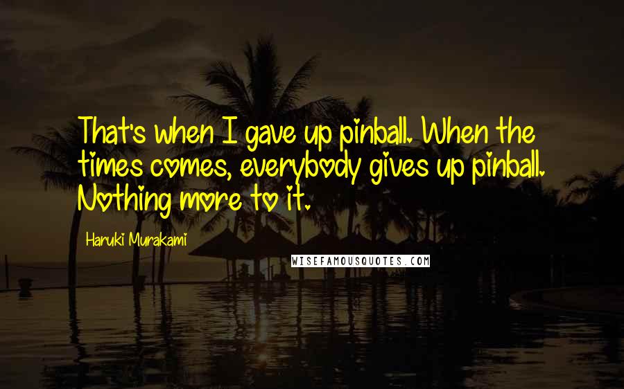 Haruki Murakami Quotes: That's when I gave up pinball. When the times comes, everybody gives up pinball. Nothing more to it.