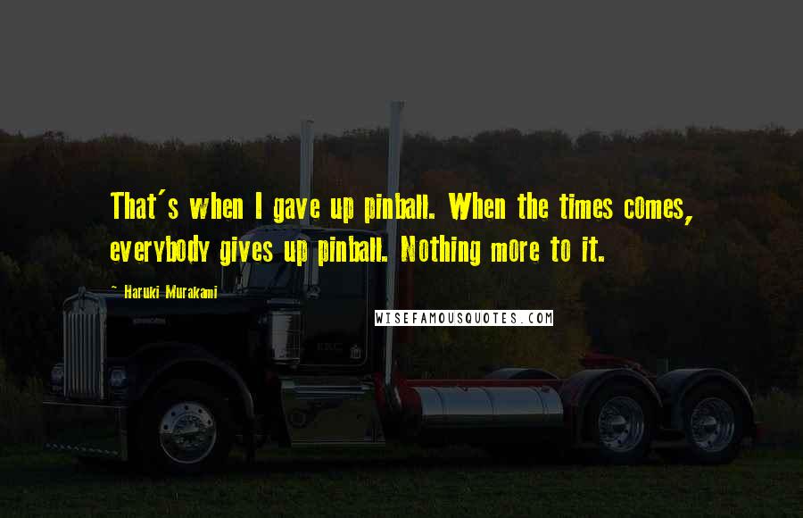 Haruki Murakami Quotes: That's when I gave up pinball. When the times comes, everybody gives up pinball. Nothing more to it.