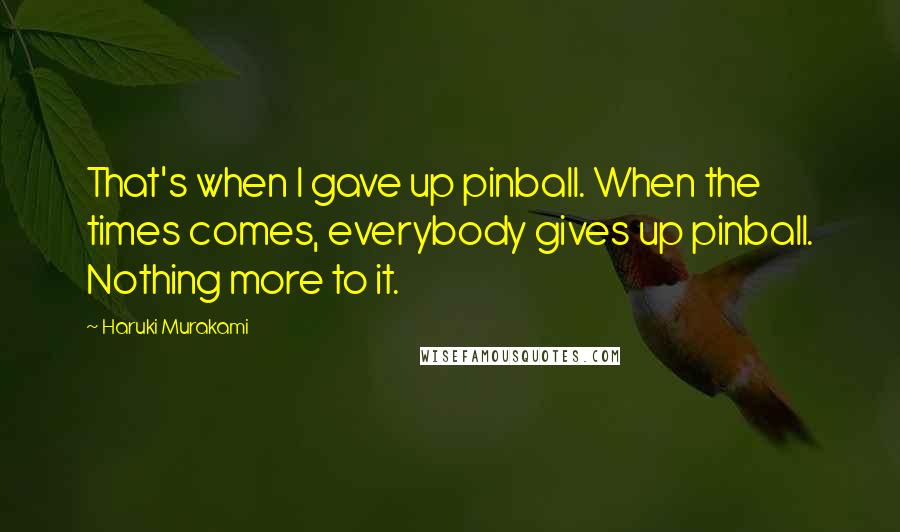 Haruki Murakami Quotes: That's when I gave up pinball. When the times comes, everybody gives up pinball. Nothing more to it.