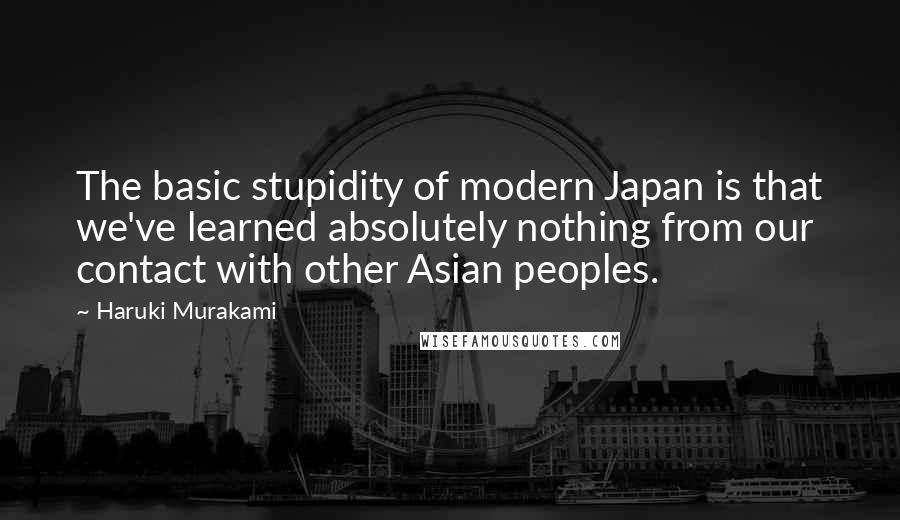 Haruki Murakami Quotes: The basic stupidity of modern Japan is that we've learned absolutely nothing from our contact with other Asian peoples.