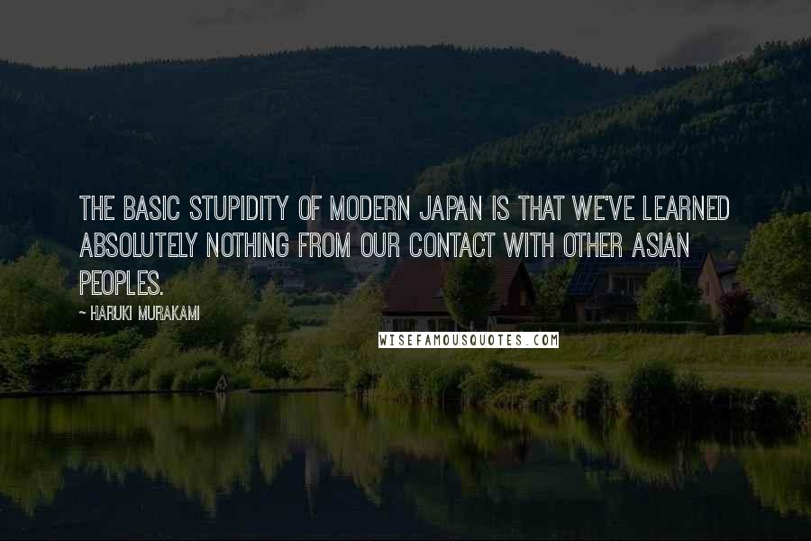 Haruki Murakami Quotes: The basic stupidity of modern Japan is that we've learned absolutely nothing from our contact with other Asian peoples.