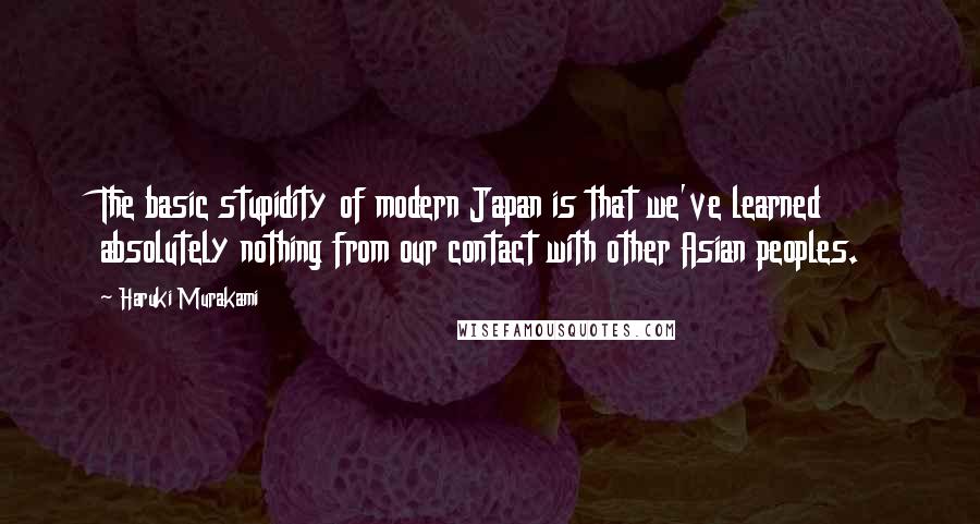 Haruki Murakami Quotes: The basic stupidity of modern Japan is that we've learned absolutely nothing from our contact with other Asian peoples.