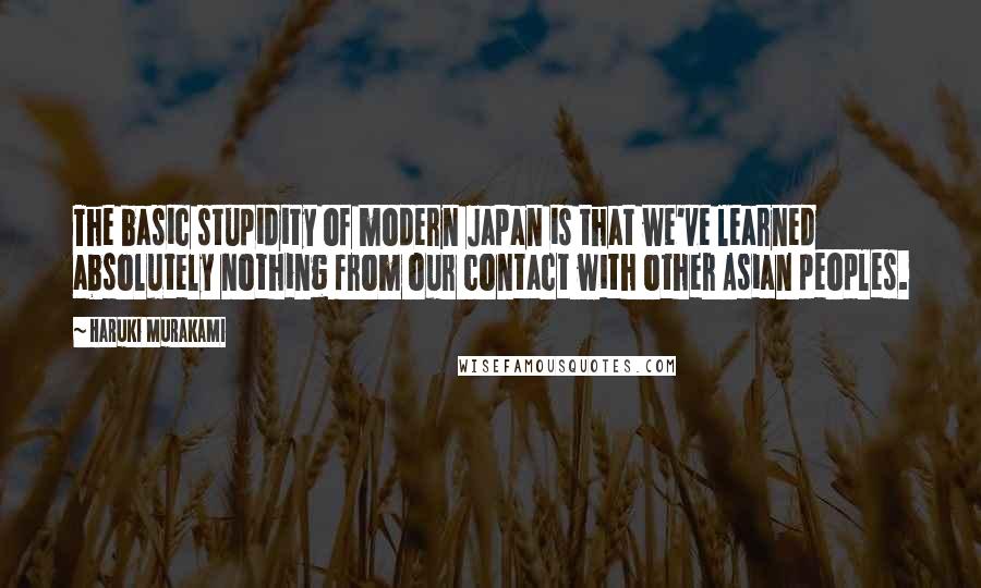 Haruki Murakami Quotes: The basic stupidity of modern Japan is that we've learned absolutely nothing from our contact with other Asian peoples.