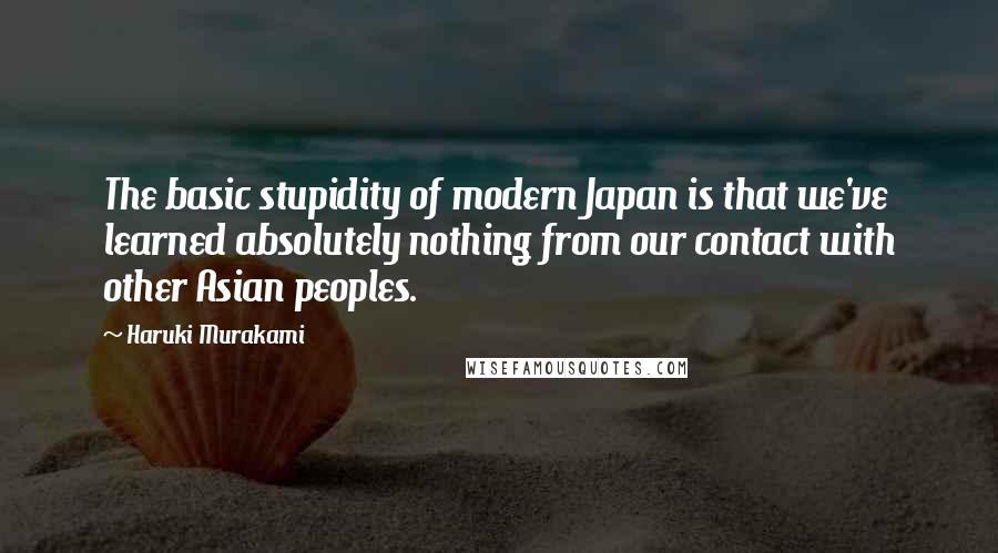 Haruki Murakami Quotes: The basic stupidity of modern Japan is that we've learned absolutely nothing from our contact with other Asian peoples.