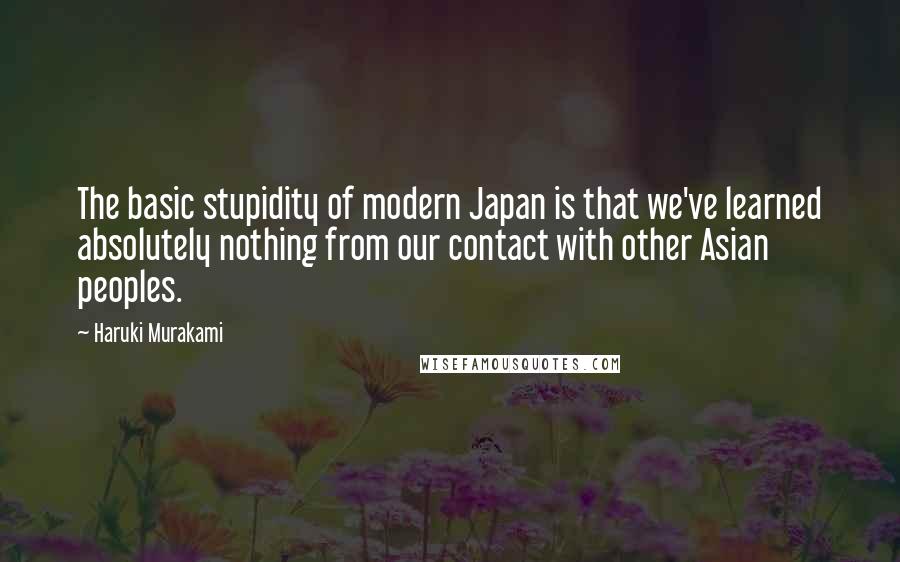 Haruki Murakami Quotes: The basic stupidity of modern Japan is that we've learned absolutely nothing from our contact with other Asian peoples.