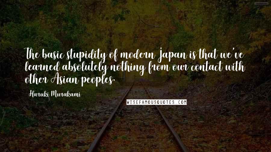 Haruki Murakami Quotes: The basic stupidity of modern Japan is that we've learned absolutely nothing from our contact with other Asian peoples.