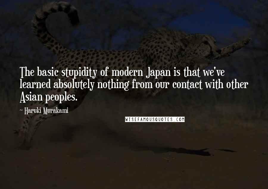 Haruki Murakami Quotes: The basic stupidity of modern Japan is that we've learned absolutely nothing from our contact with other Asian peoples.