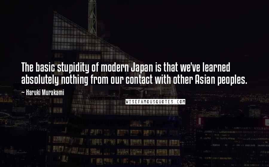 Haruki Murakami Quotes: The basic stupidity of modern Japan is that we've learned absolutely nothing from our contact with other Asian peoples.