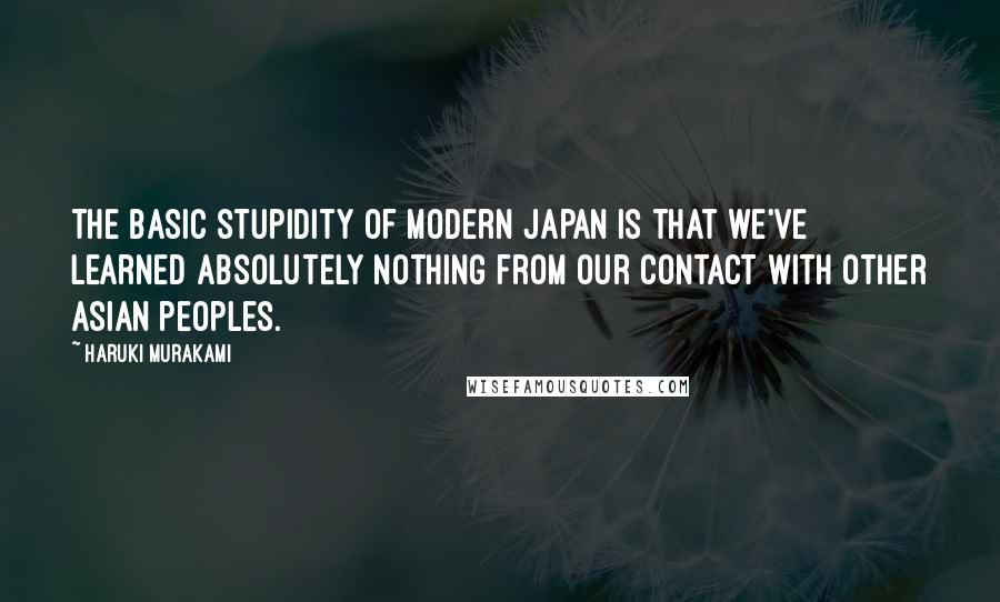 Haruki Murakami Quotes: The basic stupidity of modern Japan is that we've learned absolutely nothing from our contact with other Asian peoples.