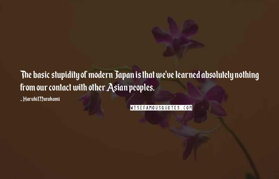 Haruki Murakami Quotes: The basic stupidity of modern Japan is that we've learned absolutely nothing from our contact with other Asian peoples.