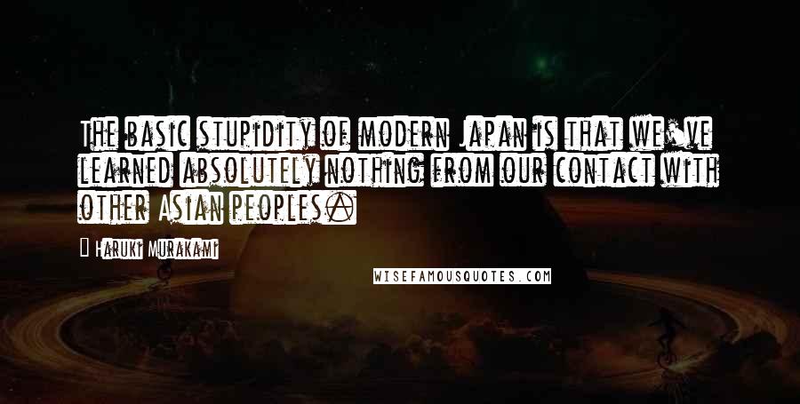 Haruki Murakami Quotes: The basic stupidity of modern Japan is that we've learned absolutely nothing from our contact with other Asian peoples.