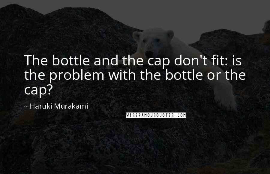 Haruki Murakami Quotes: The bottle and the cap don't fit: is the problem with the bottle or the cap?