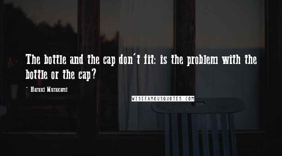 Haruki Murakami Quotes: The bottle and the cap don't fit: is the problem with the bottle or the cap?