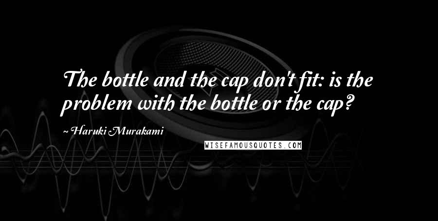 Haruki Murakami Quotes: The bottle and the cap don't fit: is the problem with the bottle or the cap?