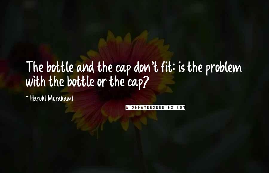 Haruki Murakami Quotes: The bottle and the cap don't fit: is the problem with the bottle or the cap?