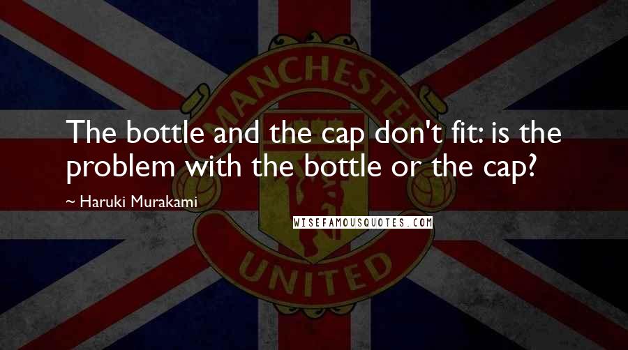 Haruki Murakami Quotes: The bottle and the cap don't fit: is the problem with the bottle or the cap?